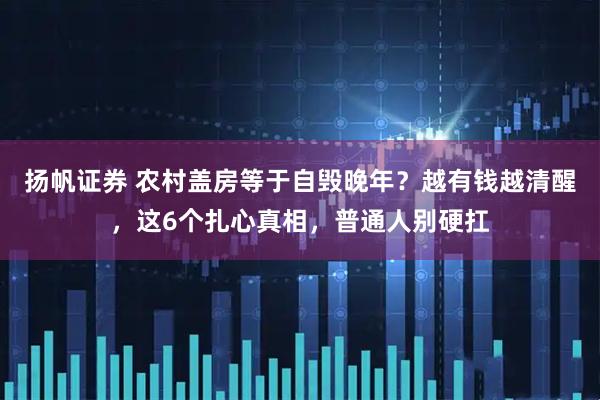 扬帆证券 农村盖房等于自毁晚年？越有钱越清醒，这6个扎心真相，普通人别硬扛