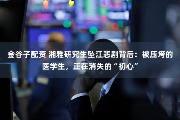 金谷子配资 湘雅研究生坠江悲剧背后：被压垮的医学生，正在消失的“初心”