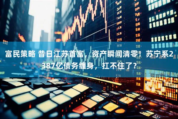 富民策略 昔日江苏首富，资产瞬间清零！苏宁系2387亿债务缠身，扛不住了？