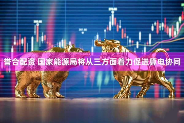 誉合配资 国家能源局将从三方面着力促进算电协同